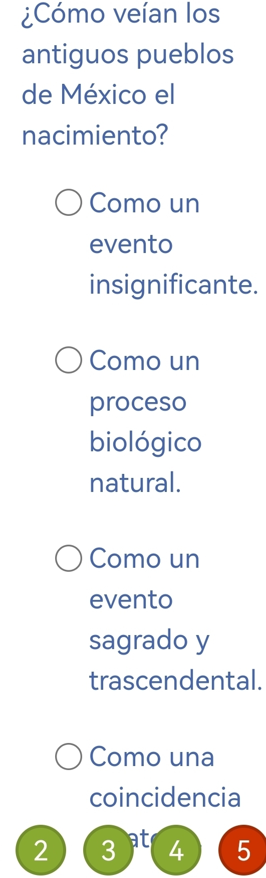 ¿Cómo veían los
antiguos pueblos
de México el
nacimiento?
Como un
evento
insignificante.
Como un
proceso
biológico
natural.
Como un
evento
sagrado y
trascendental.
Como una
coincidencia
2 3 at 4 5