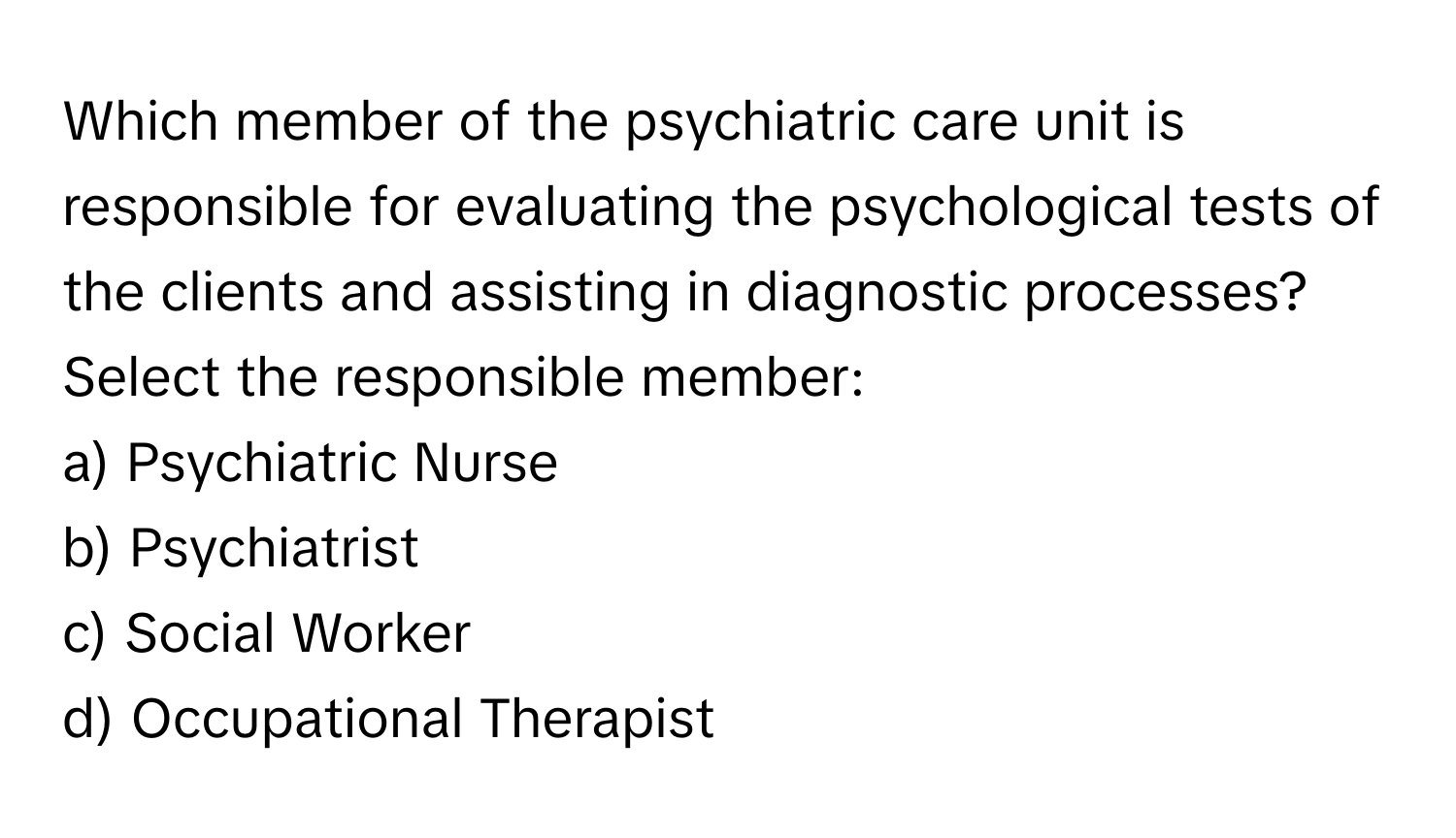 Which member of the psychiatric care unit is responsible for evaluating the psychological tests of the clients and assisting in diagnostic processes?

Select the responsible member:
a) Psychiatric Nurse
b) Psychiatrist
c) Social Worker
d) Occupational Therapist