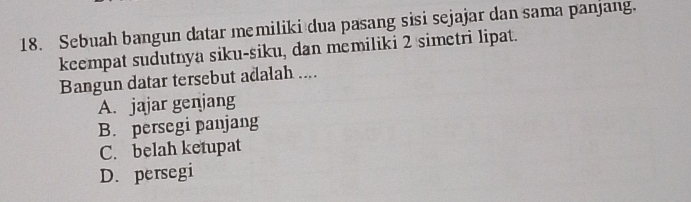 Sebuah bangun datar memiliki dua pasang sisi sejajar dan sama panjang.
keempat sudutnya siku-siku, dan memiliki 2 simetri lipat.
Bangun datar tersebut adalah ....
A. jajar genjang
B. persegi panjang
C. belah ketupat
D. persegi