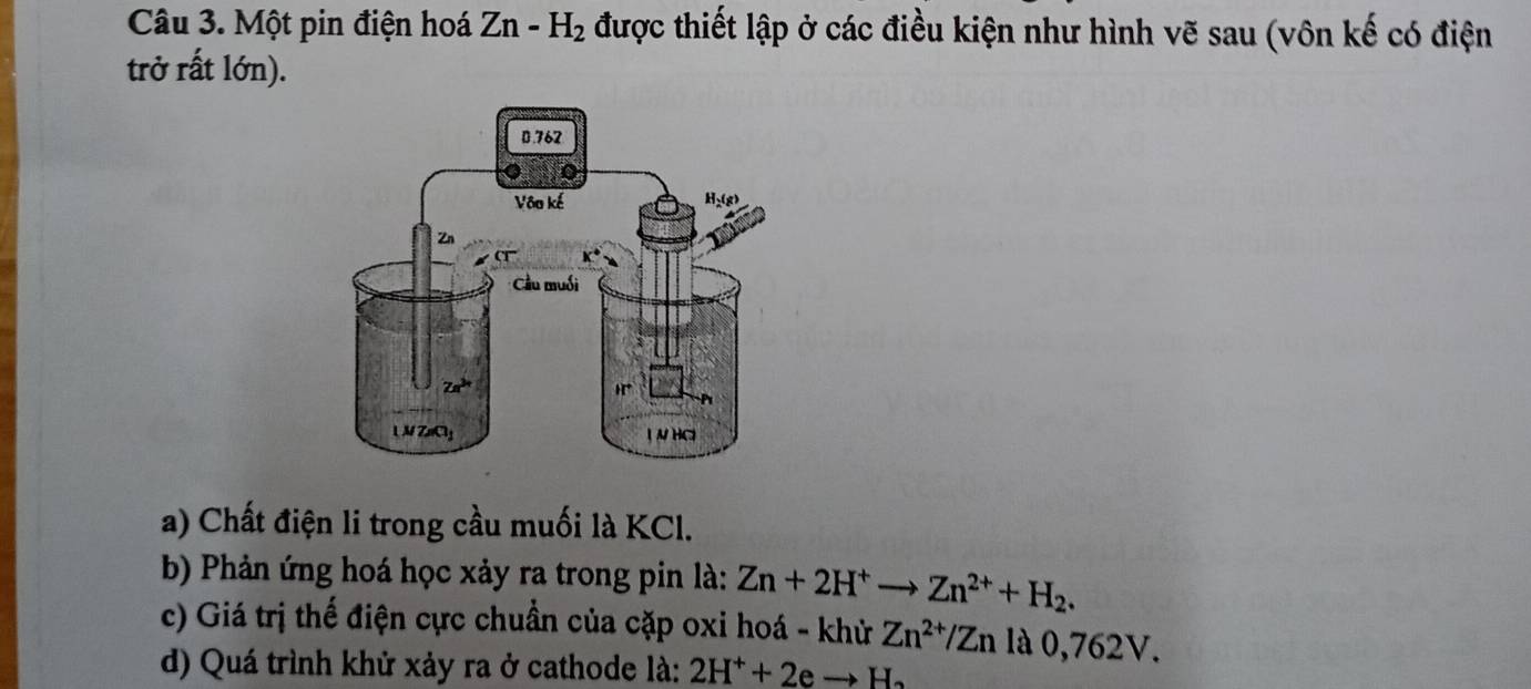 Một pin điện hoá Zn-H_2 được thiết lập ở các điều kiện như hình vẽ sau (vôn kế có điện
trở rất lớn).
a) Chất điện li trong cầu muối là KCl.
b) Phản ứng hoá học xảy ra trong pin là: Zn+2H^+to Zn^(2+)+H_2.
c) Giá trị thế điện cực chuẩn của cặp oxi hoá - khử Zn^(2+)/Zn là 0,762V.
d) Quá trình khử xảy ra ở cathode là: 2H^++2eto H_2