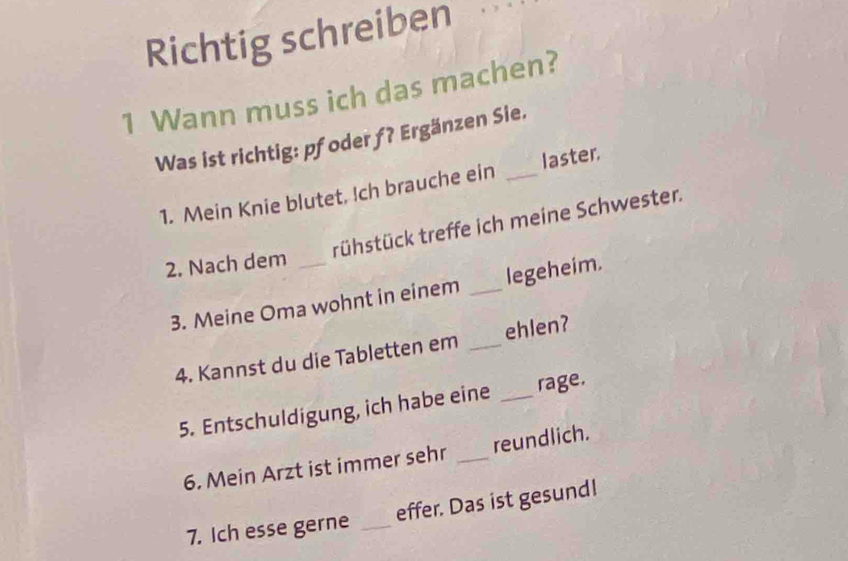 Richtig schreiben 
1 Wann muss ich das machen? 
Was ist richtig: pfoder ƒ? Ergänzen Sie. 
1. Mein Knie blutet, !ch brauche ein _laster. 
trühstück treffe ich meine Schwester. 
2. Nach dem_ 
3. Meine Oma wohnt in einem _legeheim. 
4. Kannst du die Tabletten em _ehlen? 
5. Entschuldigung, ich habe eine _rage. 
6. Mein Arzt ist immer sehr _reundlich. 
7. Ich esse gerne _effer. Das ist gesund!