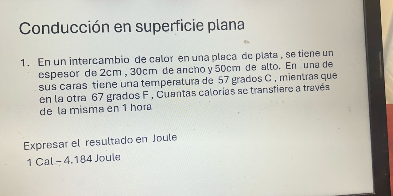 Conducción en superficie plana 
1. En un intercambio de calor en una placa de plata , se tiene un 
espesor de 2cm , 30cm de ancho y 50cm de alto. En una de 
sus caras tiene una temperatura de 57 grados C , mientras que 
en la otra 67 grados F , Cuantas calorías se transfiere a través 
de la misma en 1 hora 
Expresar el resultado en Joule 
1 Cal - 4.184 Joule