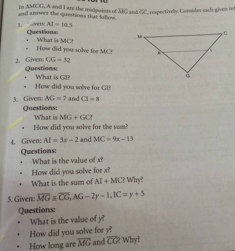 In △ MCG , A and I are the midpoints of overline MG and overline GC , respectively. Consider each given inf 
and answer the questions that follow. 
1. Given: AI=10.5
Questions: 
What is MC? 
. How did you solve for MC? 
2. Given: CG=32
Questions: 
. What is GI? 
. How did you solve for GI? 
3. Given: AG=7 and CI=8
Questions: 
What is MG+GC
How did you solve for the sum? 
4. Given: AI=3x-2 and MC=9x-13
Questions: 
What is the value of x? 
How did you solve for x? 
What is the sum of AI+MC ? Why? 
5. Given: overline MG≌ overline CG, AG-2y-1, IC=y+5
Questions: 
What is the value of y? 
How did you solve for y? 
How long are overline MG and overline CG ? Why?