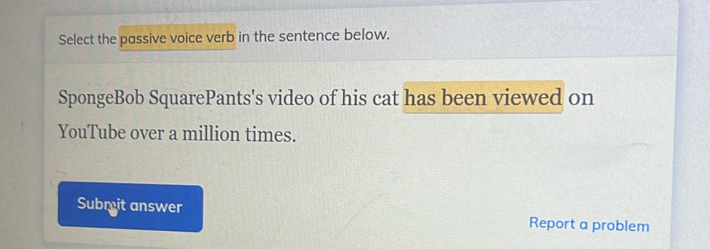 Select the passive voice verb in the sentence below. 
SpongeBob SquarePants's video of his cat has been viewed on 
YouTube over a million times. 
Submit answer Report a problem