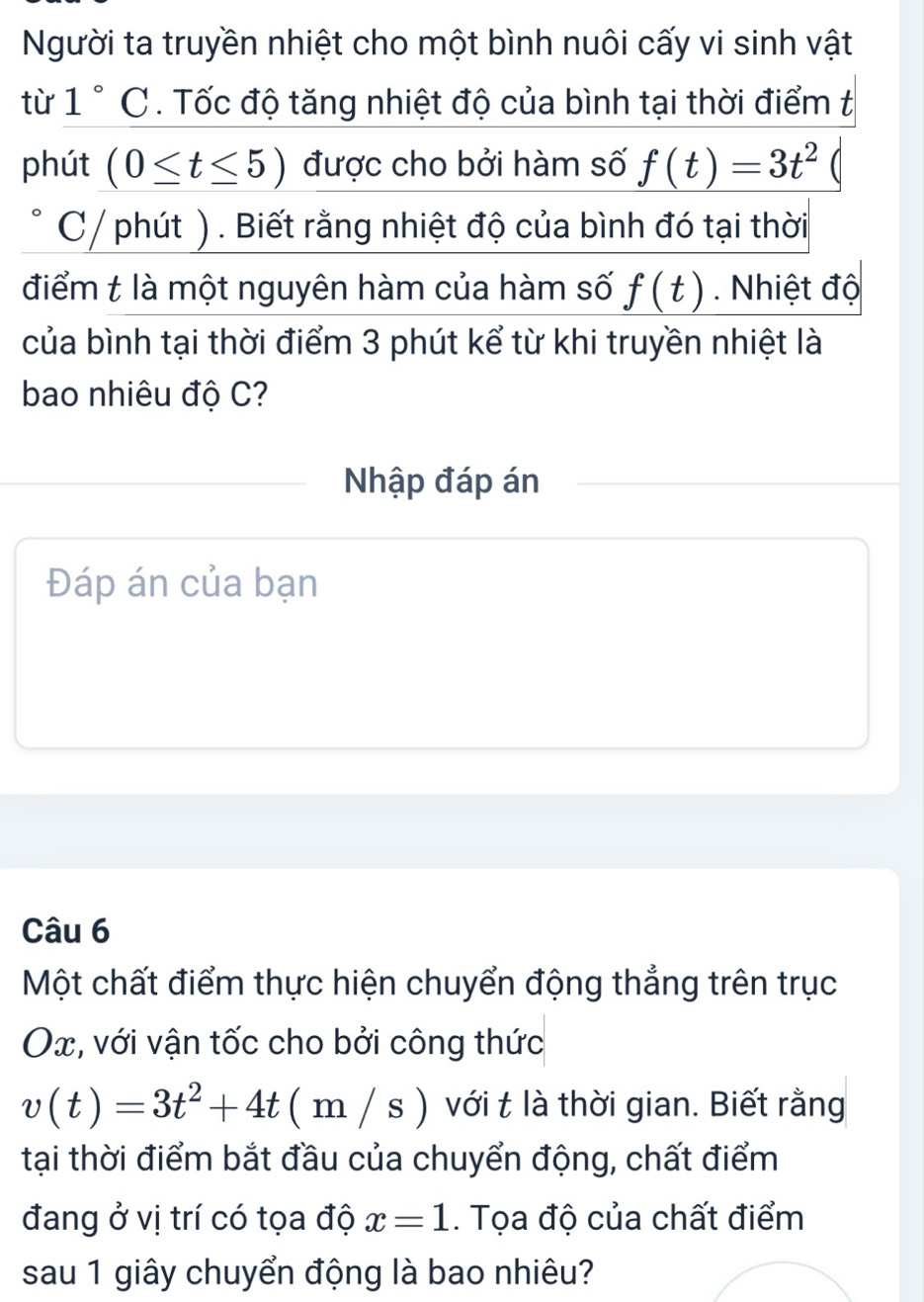 Người ta truyền nhiệt cho một bình nuôi cấy vi sinh vật 
từ 1°C. Tốc độ tăng nhiệt độ của bình tại thời điểm t 
phút (0≤ t≤ 5) được cho bởi hàm số f(t)=3t^2
C/ phút ). Biết rằng nhiệt độ của bình đó tại thời 
điểm t là một nguyên hàm của hàm số f(t). Nhiệt độ 
của bình tại thời điểm 3 phút kể từ khi truyền nhiệt là 
bao nhiêu độ C? 
Nhập đáp án 
Đáp án của bạn 
Câu 6 
Một chất điểm thực hiện chuyển động thẳng trên trục
Ox, với vận tốc cho bởi công thức
v(t)=3t^2+4t(m/s) với t là thời gian. Biết rằng 
tại thời điểm bắt đầu của chuyển động, chất điểm 
đang ở vị trí có tọa độ x=1. Tọa độ của chất điểm 
sau 1 giây chuyển động là bao nhiêu?