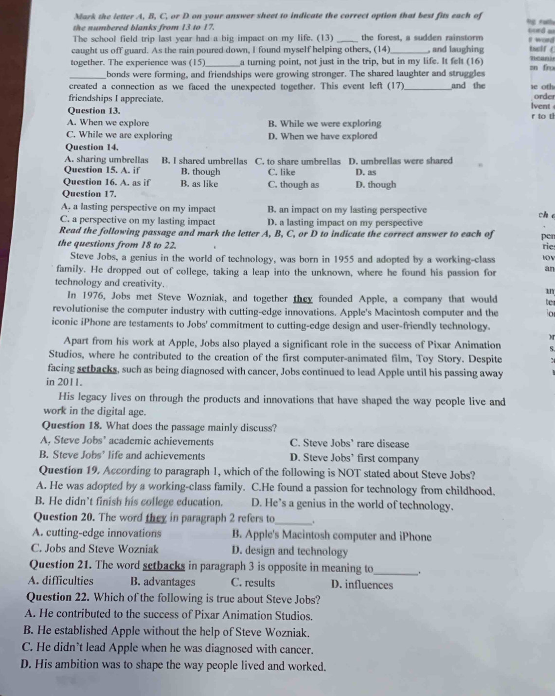 Mark the letter A, B, C, or D on your answer sheet to indicate the correct option that best fits each of  tg  éatls
the numbered blanks from 13 to 17. oord m
The school field trip last year had a big impact on my life. (13) _the forest, a sudden rainstorm I word
caught us off guard. As the rain poured down, I found myself helping others, (14)_ , and laughing tsslf  (
together. The experience was (15)_ a turning point, not just in the trip, but in my life. It felt (16) nean)
_bonds were forming, and friendships were growing stronger. The shared laughter and struggles zn fro
created a connection as we faced the unexpected together. This event left (17) _and the 1e 0th
friendships I appreciate. order
lvent 
Question 13. r to t
A. When we explore B. While we were exploring
C. While we are exploring D. When we have explored
Question 14.
A. sharing umbrellas B. I shared umbrellas C. to share umbrellas D. umbrellas were shared
Question 15. A. if B. though C. like D. as
Question 16. A. as if B. as like C. though as D. though
Question 17.
A. a lasting perspective on my impact B. an impact on my lasting perspective
ch
C. a perspective on my lasting impact D. a lasting impact on my perspective
Read the following passage and mark the letter A, B, C, or D to indicate the correct answer to each of pen
the questions from 18 to 22. rie
Steve Jobs, a genius in the world of technology, was born in 1955 and adopted by a working-class I0V
family. He dropped out of college, taking a leap into the unknown, where he found his passion for an
technology and creativity.
an
In 1976, Jobs met Steve Wozniak, and together they founded Apple, a company that would te
revolutionise the computer industry with cutting-edge innovations. Apple's Macintosh computer and the o
iconic iPhone are testaments to Jobs' commitment to cutting-edge design and user-friendly technology.
)r
Apart from his work at Apple, Jobs also played a significant role in the success of Pixar Animation S.
Studios, where he contributed to the creation of the first computer-animated film, Toy Story. Despite :
facing setbacks, such as being diagnosed with cancer, Jobs continued to lead Apple until his passing away
in 2011.
His legacy lives on through the products and innovations that have shaped the way people live and
work in the digital age.
Question 18. What does the passage mainly discuss?
A. Steve Jobs’ academic achievements C. Steve Jobs’ rare disease
B. Steve Jobs’ life and achievements D. Steve Jobs’ first company
Question 19. According to paragraph 1, which of the following is NOT stated about Steve Jobs?
A. He was adopted by a working-class family. C.He found a passion for technology from childhood.
B. He didn’t finish his college education. D. He’s a genius in the world of technology.
Question 20. The word they in paragraph 2 refers to_ .
A. cutting-edge innovations B. Apple's Macintosh computer and iPhone
C. Jobs and Steve Wozniak D. design and technology
Question 21. The word setbacks in paragraph 3 is opposite in meaning to_ .
A. difficulties B. advantages C. results D. influences
Question 22. Which of the following is true about Steve Jobs?
A. He contributed to the success of Pixar Animation Studios.
B. He established Apple without the help of Steve Wozniak.
C. He didn’t lead Apple when he was diagnosed with cancer.
D. His ambition was to shape the way people lived and worked.