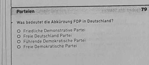 Parteien
79
Was bedeutet die Abkürzung FDP in Deutschland?
Friedliche Demonstrative Partei
Freie Deutschland Partei
Führende Demokratische Partei
Freie Demokratische Partei