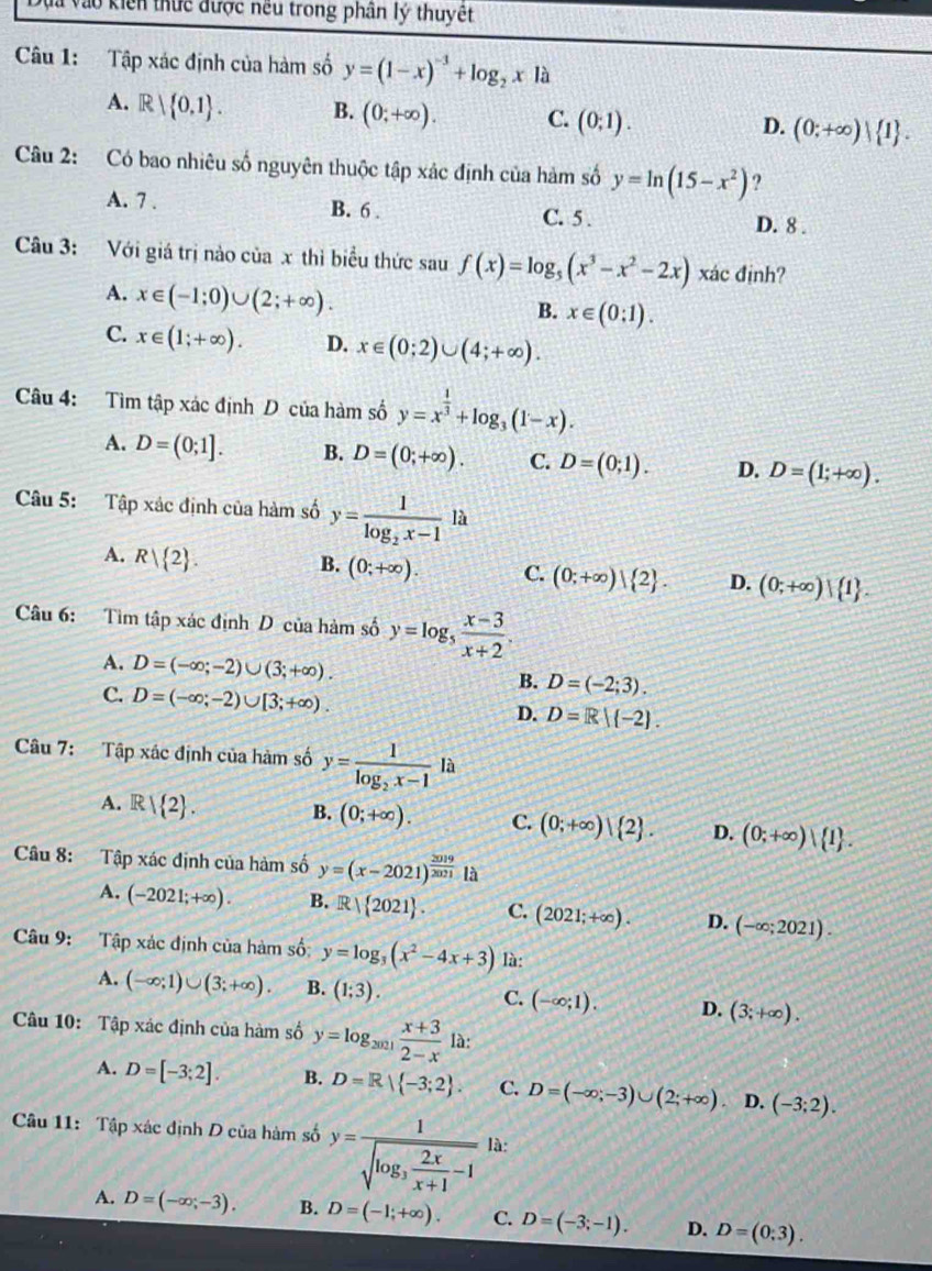 ao kiến thực được nều trong phân lý thuyết
Câu 1: Tập xác định của hàm số y=(1-x)^-3+log _2xla
A. R| 0,1 . B. (0;+∈fty ). C. (0;1). (0;+∈fty ) 1 .
D.
Câu 2: Có bao nhiêu số nguyên thuộc tập xác định của hàm số y=ln (15-x^2) ?
A. 7 . B. 6 . C. 5 . D. 8 .
Câu 3: Với giá trị nào của x thì biểu thức sau f(x)=log _5(x^3-x^2-2x) xác định?
A. x∈ (-1;0)∪ (2;+∈fty ).
B. x∈ (0:1).
C. x∈ (1;+∈fty ). D. x∈ (0;2)∪ (4;+∈fty ).
Câu 4: Tìm tập xác định D của hàm số y=x^(frac 1)3+log _3(1-x).
A. D=(0;1]. B. D=(0;+∈fty ). C. D=(0;1). D. D=(1;+∈fty ).
Câu 5: Tập xác định của hàm số y=frac 1log _2x-112
A. R| 2 .
B. (0;+∈fty ). C. (0;+∈fty ) 2 . D. (0;+∈fty )| 1 .
Câu 6: Tìm tập xác định D của hàm số y=log _5 (x-3)/x+2 .
A. D=(-∈fty ;-2)∪ (3;+∈fty ). B. D=(-2;3).
C. D=(-∈fty ;-2)∪ [3;+∈fty ). D. D=R|(-2).
Câu 7: Tập xác định của hàm số y=frac 1log _2x-1 là
A. R  2 . B. (0;+∈fty ). C. (0;+∈fty ) 2 . D. (0;+∈fty )| 1 .
Câu 8: Tập xác định của hàm số y=(x-2021)^ 2019/2021 la
A. (-2021;+∈fty ). B. R| 2021 . C. (2021;+∈fty ). D. (-∈fty ;2021).
Câu 9: Tập xác định của hàm số: y=log _3(x^2-4x+3) là:
A. (-∈fty ;1)∪ (3;+∈fty ). B. (1;3). C. (-∈fty ;1). D. (3;+∈fty ).
Câu 10: Tập xác định của hàm số y=log _2021 (x+3)/2-x  là:
A. D=[-3;2]. B. D=R| -3;2 . C. D=(-∈fty ;-3)∪ (2;+∈fty ) D. (-3;2).
Câu 11: Tập xác định D của hàm số y=frac 1sqrt(log _3) 2x/x+1 -1 là:
A. D=(-∈fty ,-3). B. D=(-1;+∈fty ). C. D=(-3;-1). D. D=(0;3).