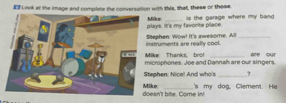 Look at the image and complete the conversation with this, that, these or those. 
ike: _is the garage where my band 
ays. It's my favorite place. 
ephen: Wow! It's awesome. All_ 
truments are really cool. 
ke: Thanks, bro! _are our 
crophones. Joe and Dannah are our singers. 
phen: Nice! And who's _? 
e: _'s my dog, Clement. He 
sn't bite. Come in!