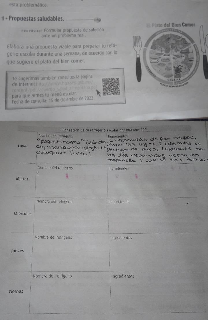 esta problemática. 
1 * Propuestas saludables. 
Pro pos tra: Formular propuesta de solución 
ante un problema real. 
Elabora una propuesta viable para preparar tu refri- 
gerio escolar durante una semaña, de acuerdo con lo 
que sugiere el plato del bien comer. 
Te sugerimos también consultes la página 
de inter e h i 
para que armes tu menú escolar. 
Fecha de consuíta: 15 de diciembre de 2022. 
V