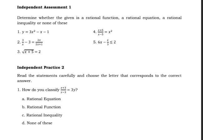 Independent Assessment 1
Determine whether the given is a rational function, a rational equation, a rational
inequality or none of these
1. y=3x^2-x-1 4.  (x+5)/x-5 =x^2
5.
2.  3/x -3= 2x/2x+1  6x- x/3 ≤ 2
3. sqrt(x+5)=2
Independent Practice 2
Read the statements carefully and choose the letter that corresponds to the correct
answer .
1. How do you classify  (x+3)/x-3 =3y ?
a. Rational Equation
b. Rational Function
c. Rational Inequality
d. None of these