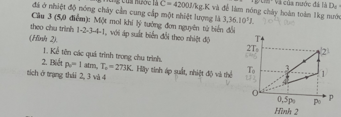 5surd 111 * Và của nước đá là D_d=
Cng của nước là C=4200J/kg.K và để làm nóng chảy hoàn toàn 1kg nước 
đá ở nhiệt độ nóng chảy cần cung cấp một nhiệt lượng là 3,36.10^5J. 
Câu 3 (5,0 điểm): Một mol khí lý tưởng đơn nguyên tử biến đổi 
theo chu trình 1 -2 -3 -4 -1, với áp suất biến đổi theo nhiệt độ 
(Hình 2). T 
2T 
2 
1. Kể tên các quá trình trong chu trình. 1 
3 
2. Biết p_o=1 atm ,T_o=273K. Hãy tính áp suất, nhiệt độ và thể 
tích ở trạng thái 2, 3 và 4
4
0
0, 5po po p 
Hình 2