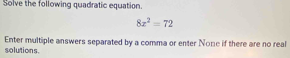 Solve the following quadratic equation.
8x^2=72
Enter multiple answers separated by a comma or enter None if there are no real 
solutions.