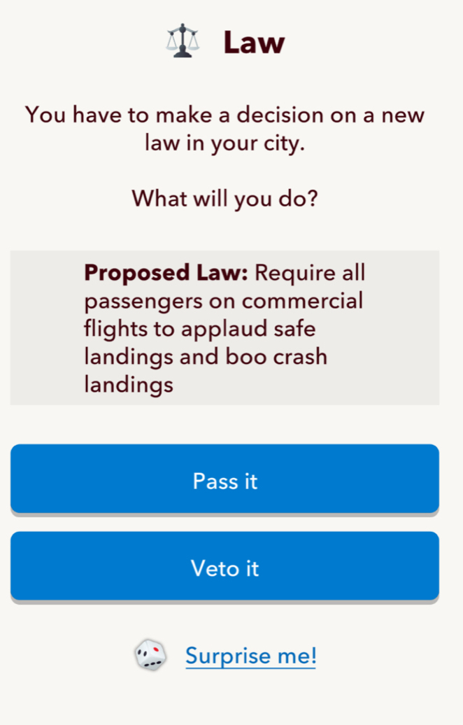 Law 
You have to make a decision on a new 
law in your city. 
What will you do? 
Proposed Law: Require all 
passengers on commercial 
flights to applaud safe 
landings and boo crash 
landings 
Pass it 
Veto it 
Surprise me!