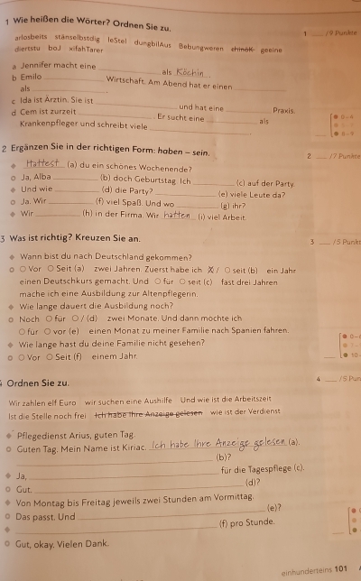 Wie heißen die Wörter? Ordnen Sie zu. 1 _/ 9Punkte
arlosbeits stänselbstdig leStel dungbilAus Bebungweren chinöK geeine
diertstu boJ xifahTarer
_
a Jennifer macht eine
b Emilo_
als_
_
Wirtschaft. Am Abend hat er einen
als_
_
c Ida ist Ärztin. Sie ist
d Cem ist zurzeit_
und hat eine _Praxis
Er sucht eine _a ls
_
Krankenpfleger und schreibt viele
.
_
2 Ergänzen Sie in der richtigen Form: haben - sein. 2 _/7 Punkte
_(a) du ein schönes Wochenende?
Ja, Alba _(b) doch Geburtstag Ich _(c) auf der Party.
Und wie _(d) die Party? _(e) viele Leute da
Ja. Wir _(f) viel Spaß. Und wo _[g] ihr?
Wir _(h) in der Firma. Wir _(i) viel Arbeit.
3 Was ist richtig? Kreuzen Sie an. _/5 Punkt
3
Wann bist du nach Deutschland gekommen?
○ Vor ○ Seit (a) zwei Jahren. Zuerst habe ich  / ○ seit (b) ein Jahr
einen Deutschkurs gemacht. Und ○ für ○ seit (c) fast drei Jahren
mache ich eine Ausbildung zur Altenpflegerin.
Wie lange dauert die Ausbildung noch?
Noch O für ○ / d) zwei Monate. Und dann möchte ich
○ für ○ vor (e) einen Monat zu meiner Familie nach Spanien fahren.
Wie lange hast du deine Familie nicht gesehen? 0- 6
1 -
Vor ○ Seit (f) einem Jahr _10 
4
Ordnen Sie zu. _/S Pur
Wir zahlen elf Euro wir suchen eine Aushilfe  Und wie ist die Arbeitszeit
lst die Stelle noch frei Ich habe thre Anzeige gelesen  wie ist der Verdienst
Pflegedienst Arius, guten Tag _(a).
Guten Tag. Mein Name ist Kiriac._
_
(b)?
Ja, _für die Tagespflege (c).
Gut. _(d)?
Von Montag bis Freitag jeweils zwei Stunden am Vormittag.
Das passt, Und _(e)?
_
(f) pro Stunde.
Gut, okay. Vielen Dank.
einhunderteins 101