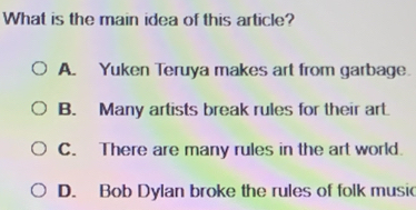 What is the main idea of this article?
A. Yuken Teruya makes art from garbage.
B. Many artists break rules for their art.
C. There are many rules in the art world.
D. Bob Dylan broke the rules of folk music