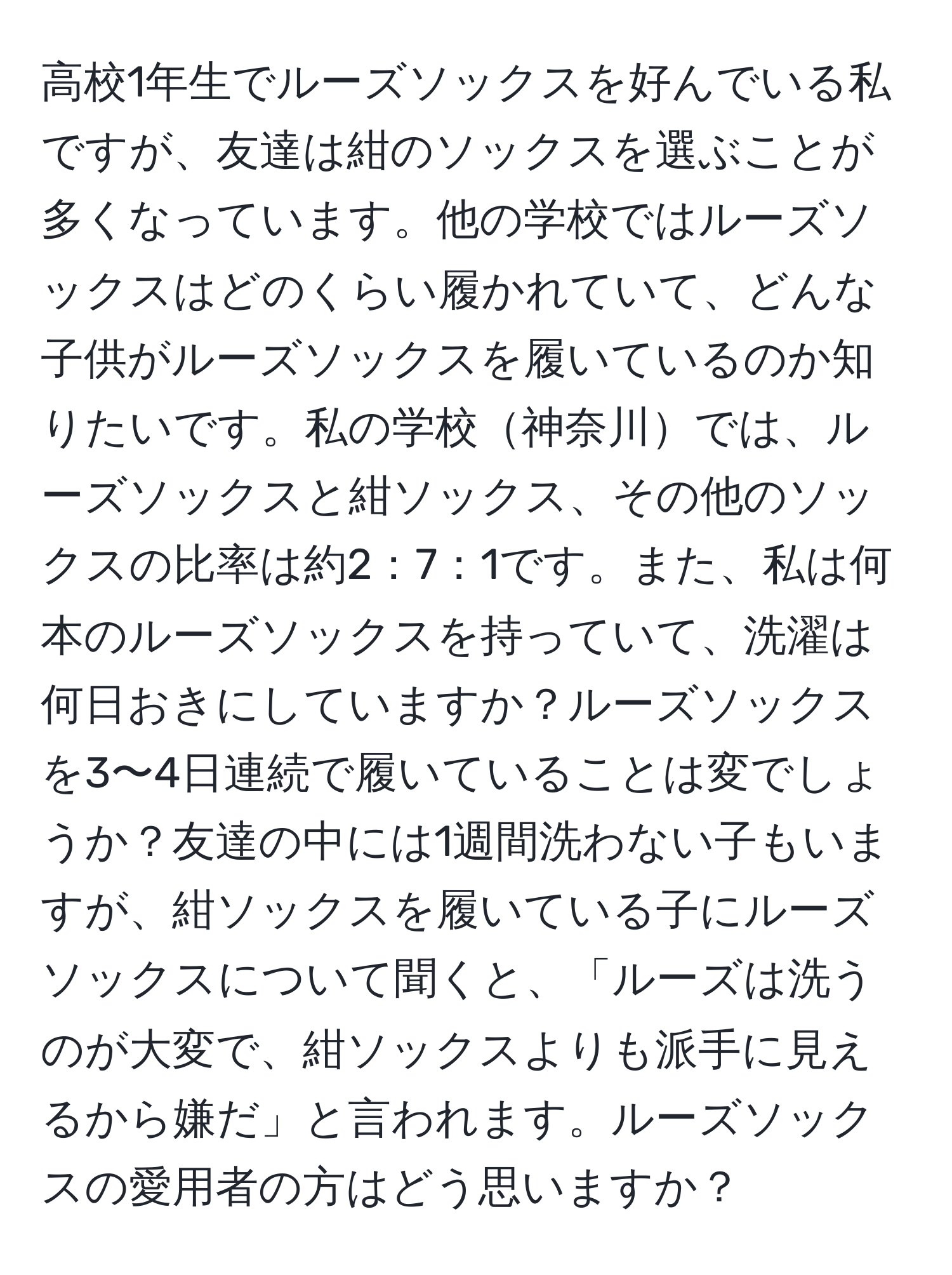 高校1年生でルーズソックスを好んでいる私ですが、友達は紺のソックスを選ぶことが多くなっています。他の学校ではルーズソックスはどのくらい履かれていて、どんな子供がルーズソックスを履いているのか知りたいです。私の学校神奈川では、ルーズソックスと紺ソックス、その他のソックスの比率は約2：7：1です。また、私は何本のルーズソックスを持っていて、洗濯は何日おきにしていますか？ルーズソックスを3〜4日連続で履いていることは変でしょうか？友達の中には1週間洗わない子もいますが、紺ソックスを履いている子にルーズソックスについて聞くと、「ルーズは洗うのが大変で、紺ソックスよりも派手に見えるから嫌だ」と言われます。ルーズソックスの愛用者の方はどう思いますか？