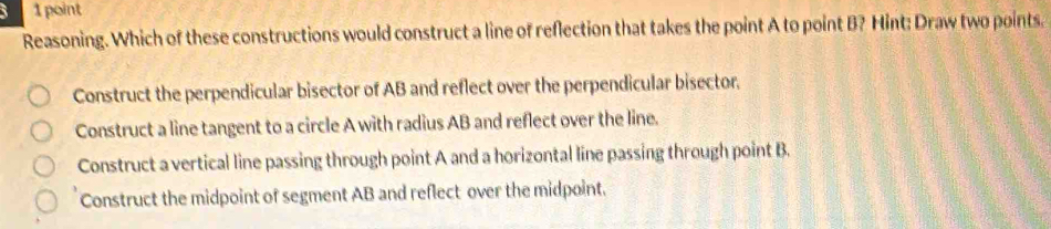 3 1point
Reasoning. Which of these constructions would construct a line of reflection that takes the point A to point B? Hint: Draw two points.
Construct the perpendicular bisector of AB and reflect over the perpendicular bisector.
Construct a line tangent to a circle A with radius AB and reflect over the line.
Construct a vertical line passing through point A and a horizontal line passing through point B.
Construct the midpoint of segment AB and reflect over the midpoint.