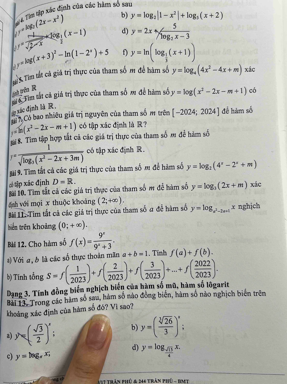 114, Tìm tập xác định của các hàm số sau
y=log _2(2x-x^2)
b) y=log _2|1-x^2|+log _3(x+2)
y= 1/sqrt(2-x) +log _ 1/2 (x-1)
d) y=2x+frac 5log _2x-3
2 y=log (x+3)^2-ln (1-2^x)+5 f) y=ln (log _ 1/3 (x+1))
Bài S. Tìm tất cả giá trị thực của tham số m để hàm số y=log _4(4x^2-4x+m)xac
ịnh trên R
Bài 6. Tìm tất cả giá trị thực của tham số m đề hàm số y=log (x^2-2x-m+1)co
ráp xác định là R.
Bài Có bao nhiêu giá trị nguyên của tham số m trên [-2024;2024] để hàm số
y=ln (x^2-2x-m+1) có tập xác định là R?
8ài 8. Tìm tập hợp tất cả các giá trị thực của tham số m đề hàm số
y=frac 1sqrt(log _3)(x^2-2x+3m) có tập xác định R.
Bài 9. Tìm tất cả các giá trị thực của tham số m để hàm số y=log _2(4^x-2^x+m)
có tập xác định D=R.
Bài 10. Tìm tất cả các giá trị thực của tham số m để hàm số y=log _3(2x+m) xác
định với mọi x thuộc khoảng (2;+∈fty ).
Bài 11. Tìm tất cả các giá trị thực của tham số a để hàm số y=log _a^2-2a+1x : nghịch
biến trên khoảng (0;+∈fty ).
Bài 12. Cho hàm số f(x)= 9^x/9^x+3 .
a) Với a, b là các số thực thoản mãn a+b=1. Tính f(a)+f(b).
b) Tính tổng S=f( 1/2023 )+f( 2/2023 )+f( 3/2023 )+...+f( 2022/2023 ).
Dạng 3. Tính đồng biến nghịch biến của hàm số mũ, hàm số lôgarit
Bài 13. Trong các hàm số sau, hàm số nào đồng biến, hàm số nào nghịch biến trên
khoảng xác định của hàm số đó? Vì sao?
b) y=( sqrt[3](26)/3 )^x
a) y=( sqrt(3)/2 )^x :
d) y=log _ sqrt(15)/4 x.
c) y=log _π x;
ong ch
3/17 trần phú & 244 trần pHÚ - BMT