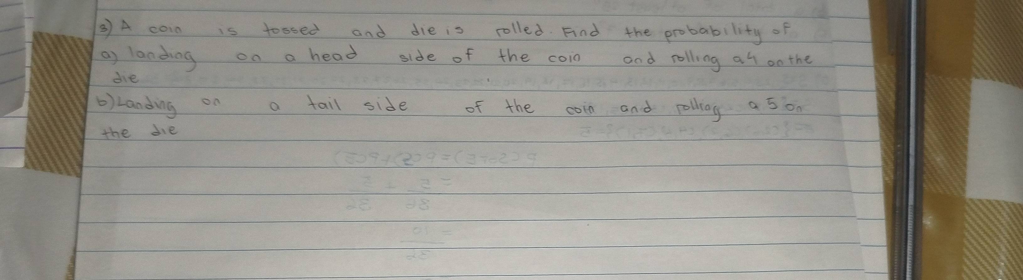 ③ A coin is tossed and die is rolled Fnd the probability of 
a) landing on a head side of the coin and rolling at on the 
die 
b)Landing on a tail side of the coin and rolling a 5 on 
the die