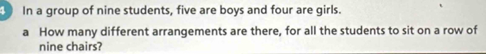 In a group of nine students, five are boys and four are girls. 
a How many different arrangements are there, for all the students to sit on a row of 
nine chairs?