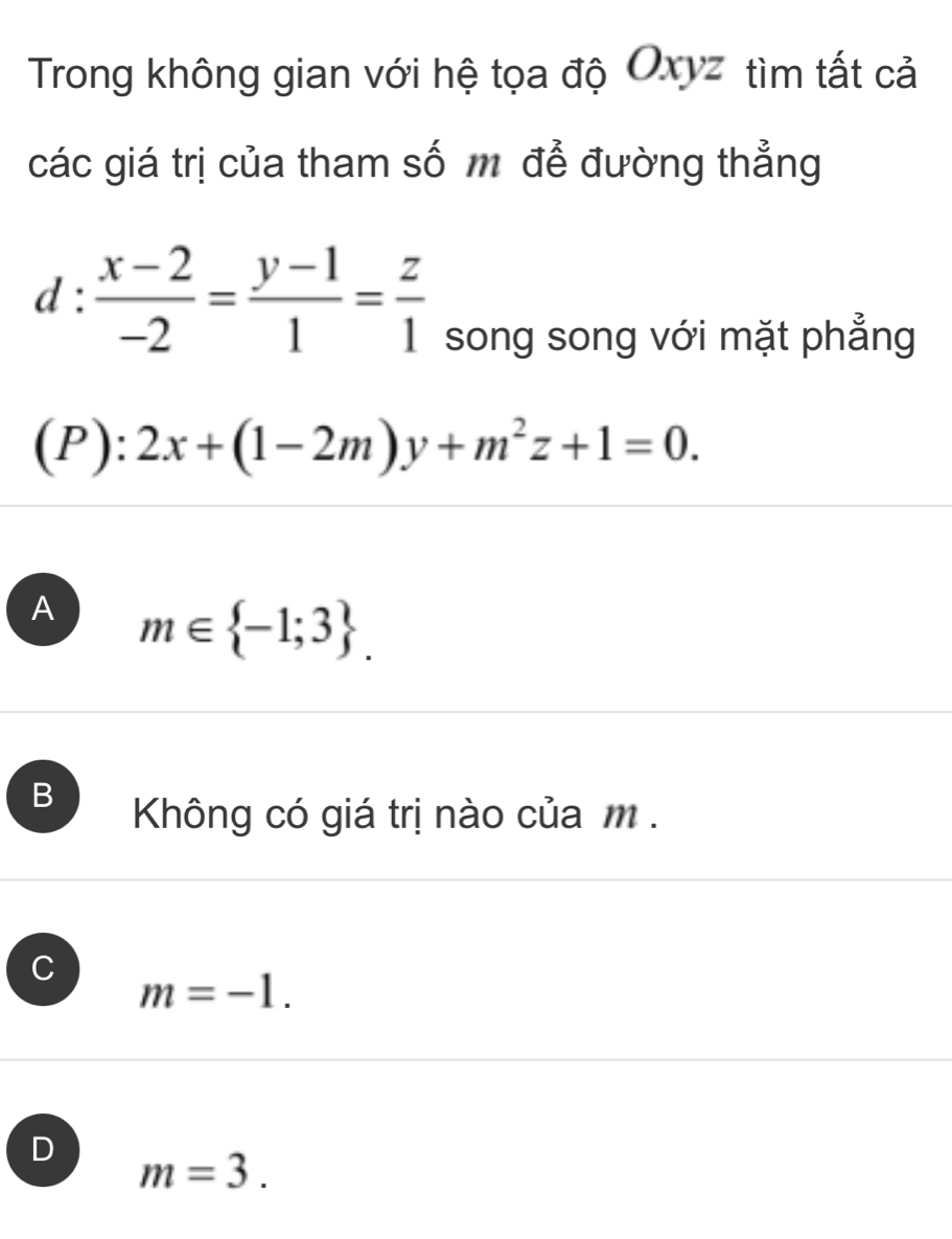 Trong không gian với hệ tọa độ Oxyz tìm tất cả
các giá trị của tham số m để đường thẳng
d: (x-2)/-2 = (y-1)/1 = z/1 
song song với mặt phẳng
(P):2x+(1-2m)y+m^2z+1=0.
A m∈  -1;3.
Không có giá trị nào của m.
C
m=-1.
D
m=3.