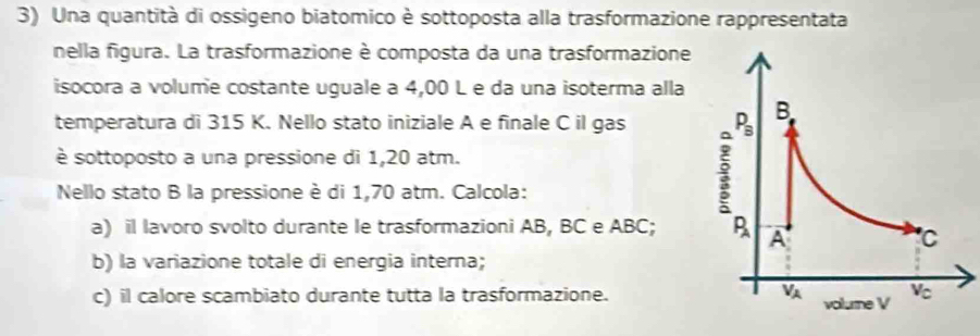 Una quantità di ossigeno biatomico è sottoposta alla trasformazione rappresentata
nella figura. La trasformazione è composta da una trasformazione
isocora a volume costante uguale a 4,00 L e da una isoterma alla
temperatura di 315 K. Nello stato iniziale A e finale C il gas 
è sottoposto a una pressione di 1,20 atm.
Nello stato B la pressione è di 1,70 atm. Calcola:
a) il lavoro svolto durante le trasformazioni AB, BC e ABC; 
b) la variazione totale di energia interna;
c) il calore scambiato durante tutta la trasformazione.