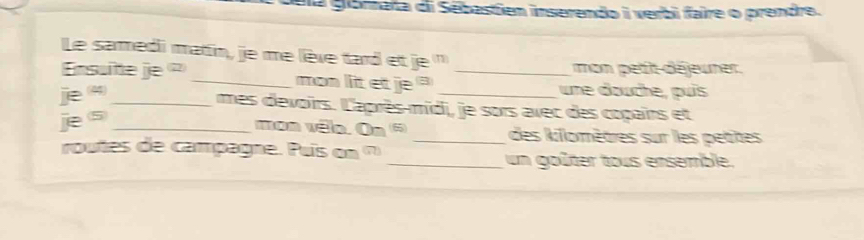 da gorata di Sebastien inserendo i verbi faire o prendre. 
Le sarmedi matin, je me lève tard et je ' 
Ensuitte je ? _mon lit et je _mon pett déjeurer. 
une douche, puís 
je _mes devoirs. L'après-midi, je sors avec des copairs et 
je s_ 
mon vêlo. On * _des killomètres sur les petites 
routes de campagne. Pus on 7 
_un goûter tous ensemble.