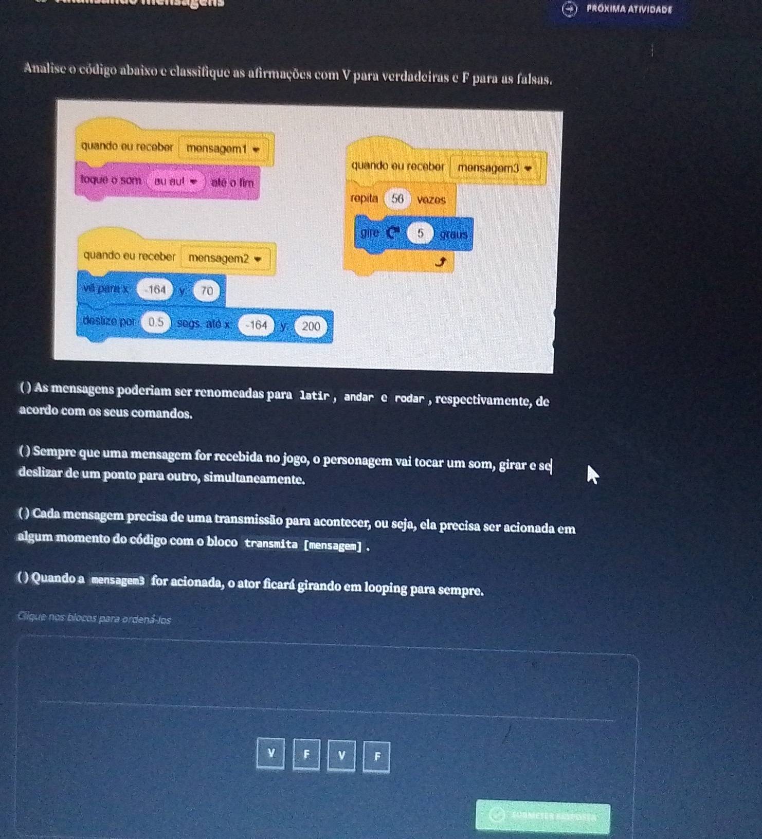 PRóXIMA ATIVIDADE 
Analise o código abaixo e classifique as afirmações com V para verdadeiras e F para as falsas. 
quando eu receber monsagom1 
quando eu receber mensagem3 
toque o som Bu au! alē o fim 
repita 56 vozos 
gire 5 graus 
quando eu receber mensagem2 
vá pana x - 164 70
deslize por 0.5 ) segs. ato x. -164 ) y 200
( ) As mensagens poderiam ser renomeadas para latir , andar e rodar , respectivamente, de 
acordo com os seus comandos. 
( ) Sempre que uma mensagem for recebida no jogo, o personagem vai tocar um som, girar e se 
deslizar de um ponto para outro, simultaneamente. 
( ) Cada mensagem precisa de uma transmissão para acontecer, ou seja, ela precisa ser acionada em 
algum momento do código com o bloco transmita [mensagem] . 
( ) Quando a mensagem3 for acionada, o ator ficará girando em looping para sempre. 
Cligue nos blocos para ordená-los 
ν F v F