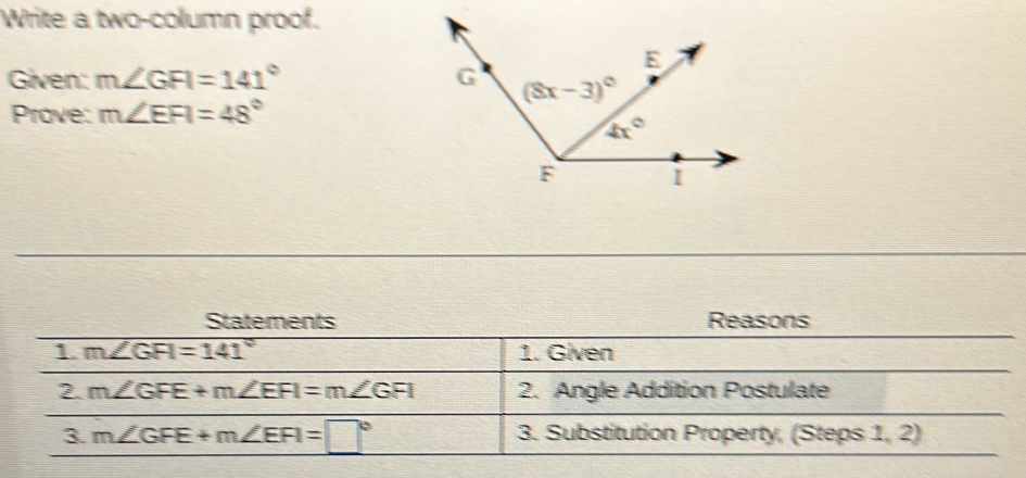 Write a two-column proof.
Given: m∠ GFI=141°
Prove: m∠ EFI=48°
Statements Reasons
1. m∠ GFI=141° 1. Given
2. m∠ GFE+m∠ EFI=m∠ GFI 2. Angle Addition Postulate
3 m∠ GFE+m∠ EFI=□° 3. Substitution Property, (Steps 1, 2)