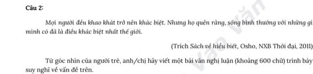 Mọi người đều khao khát trở nên khác biệt. Nhưng họ quên rằng, sống bình thường với những gì 
minh có đã là điều khác biệt nhất thế giới. 
(Trich Sách về hiểu biết, Osho, NXB Thời đại, 2011) 
Từ gỏc nhìn của người trẻ, anh/chị hãy viết một bài văn nghị luận (khoảng 600 chữ) trinh bàảy 
suy nghĩ về vấn đề trên.