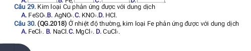 Kim loại Cu phản ứng được với dung dịch
A. FeSO .B. AgNO.C. KNO₃.D. HCl.
Câu 30. (QG.2018) Ở nhiệt độ thường, kim loại Fe phản ứng được với dung dịch
A. FeCl₂. B. NaCl. C. Mg Cl₂. D. CuCl₂.