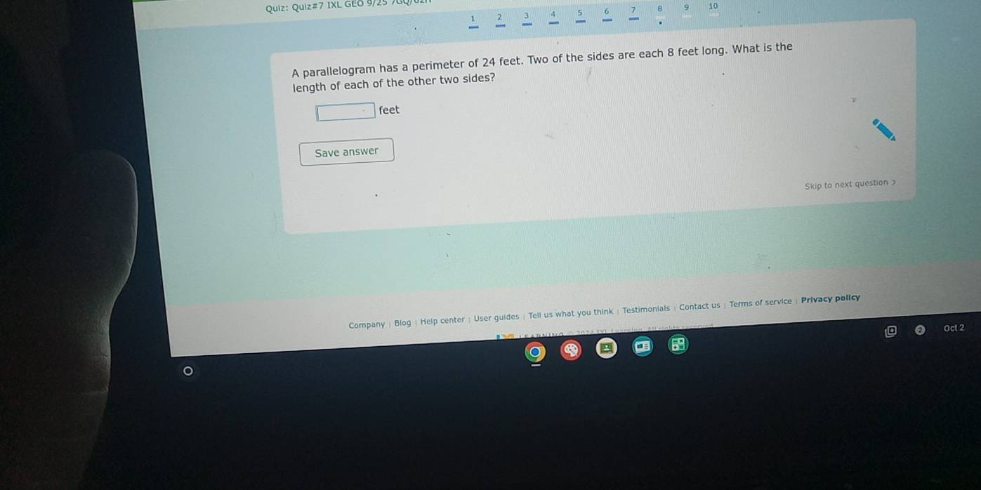 Quiz#7 IXL GEO 9/25 
2 .; 5 B 10 

A parallelogram has a perimeter of 24 feet. Two of the sides are each 8 feet long. What is the 
length of each of the other two sides?
□° feet
Save answer 
kip to next question 
Company | Blog |Help center ; User guides ! Tell us what you think ; Testimonials : Contact us : Terms of service 《 Privacy policy 
Oct 2