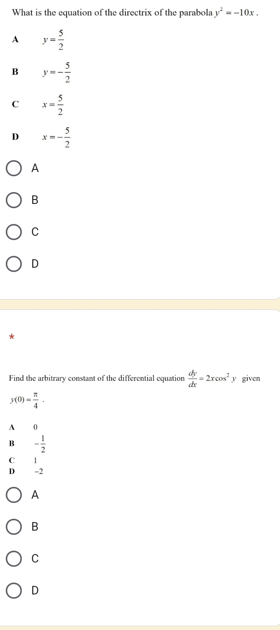 What is the equation of the directrix of the parabola y^2=-10x.
A y= 5/2 
B y=- 5/2 
C x= 5/2 
D x=- 5/2 
A
B
C
D
Find the arbitrary constant of the differential equation  dy/dx =2xcos^2 y given
y(0)= π /4 .
A 0
B - 1/2 
C 1
D -2
A
B
C
D