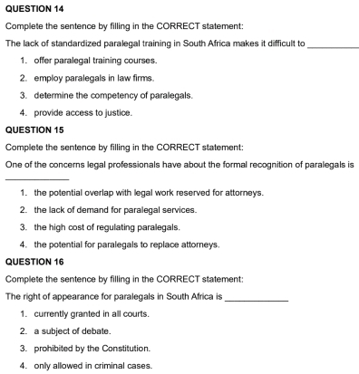 Complete the sentence by filling in the CORRECT statement:
The lack of standardized paralegal training in South Africa makes it difficult to_
1. offer paralegal training courses.
2. employ paralegals in law firms.
3. determine the competency of paralegals
4. provide access to justice.
QUESTION 15
Complete the sentence by filling in the CORRECT statement:
One of the concerns legal professionals have about the formal recognition of paralegals is
_
1. the potential overlap with legal work reserved for attorneys.
2. the lack of demand for paralegal services.
3. the high cost of regulating paralegals.
4. the potential for paralegals to replace attorneys
QUESTION 16
Complete the sentence by filling in the CORRECT statement:
The right of appearance for paralegals in South Africa is_
1. currently granted in all courts.
2. a subject of debate.
3. prohibited by the Constitution.
4. only allowed in criminal cases.