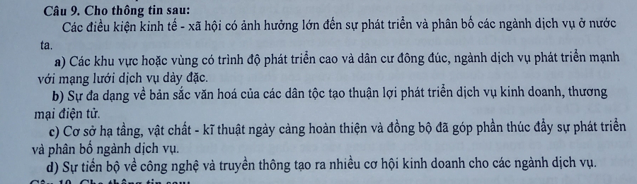 Cho thông tin sau: 
Các điều kiện kinh tế - xã hội có ảnh hưởng lớn đến sự phát triển và phân bố các ngành dịch vụ ở nước 
ta. 
a) Các khu vực hoặc vùng có trình độ phát triển cao và dân cư đông đúc, ngành dịch vụ phát triển mạnh 
với mạng lưới dịch vụ dày đặc. 
b) Sự đa dạng về bản sắc văn hoá của các dân tộc tạo thuận lợi phát triển dịch vụ kinh doanh, thương 
mại điện tử. 
c) Cơ sở hạ tầng, vật chất - kĩ thuật ngày càng hoàn thiện và đồng bộ đã góp phần thúc đầy sự phát triển 
và phân bố ngành dịch vụ. 
d) Sự tiến bộ về công nghệ và truyền thông tạo ra nhiều cơ hội kinh doanh cho các ngành dịch vụ.