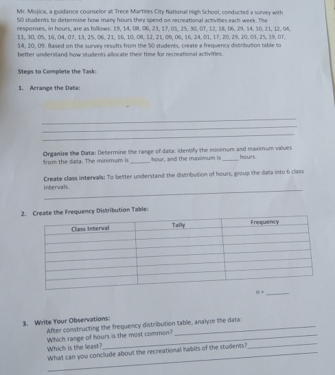 Mr. Mojica, a guidance counselor at Trece Martires City National High School, conducted a survey with
50 students to determine how many hours they spend on recreational activities each week. The
responses, in hours, are as follows: 19, 14, 08, 06, 23, 17, 01, 25, 30, 07, 12, 18, 06, 29, 14, 10, 21, 12, 04,
11, 30, 05, 16, 04, 07, 13, 25, 06, 21, 16, 10, 08, 12, 21, 09, 06, 16, 24, 01, 17, 20, 29, 20, 03, 25, 19, 07,
14, 20, 09. Based on the survey results from the 50 students, create a frequency distribution table to
better understand how students allocate their time for recreational activities.
Steps to Complete the Task:
1. Arrange the Data:
_
_
_
Organize the Data: Determine the range of data: Identify the minimum and maximum values
from the data. The minimum is _hour, and the maximum is _hours.
Create class intervals: To better understand the distribution of hours, group the data into 6 class
_
intervals.
2uency Distribution Table:
3. Write Your Observations:
After constructing the frequency distribution table, analyze the data:
Which range of hours is the most common?
Which is the least?
What can you conclude about the recreational habits of the students?
_