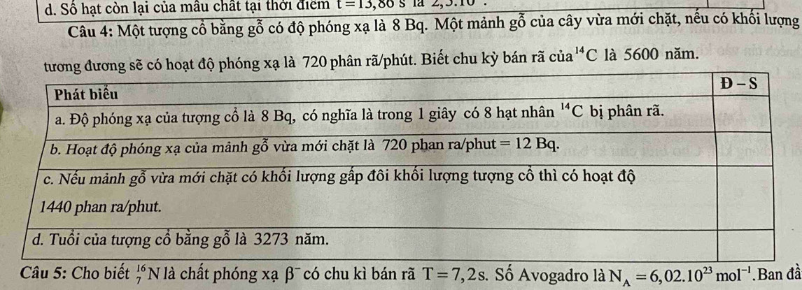 Số hạt còn lại của mâu chất tại thời điểm t=13,80s la 2,5.10
Câu 4: Một tượng cổ bằng gỗ có độ phóng xạ là 8 Bq. Một mảnh gỗ của cây vừa mới chặt, nếu có khối lượng
ó hoạt độ phóng xạ là 720 phân rã/phút. Biết chu kỳ bán rã của^(14)C C là 5600 năm.
beginarrayr 16 7endarray T=7,2s s. Số Avogadro là N_A=6,02.10^(23)mol^(-1) đầ