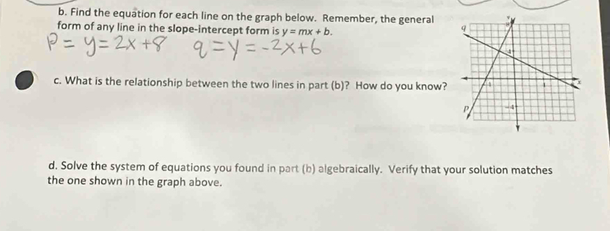 Find the equation for each line on the graph below. Remember, the general 
form of any line in the slope-intercept form is y=mx+b. 
c. What is the relationship between the two lines in part (b)? How do you know? 
d. Solve the system of equations you found in part (b) algebraically. Verify that your solution matches 
the one shown in the graph above.