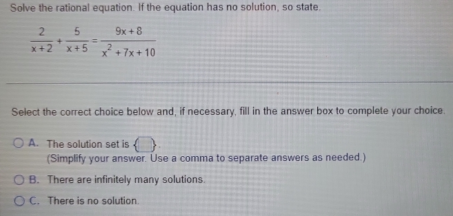 Solve the rational equation. If the equation has no solution, so state.
 2/x+2 + 5/x+5 = (9x+8)/x^2+7x+10 
Select the correct choice below and, if necessary, fill in the answer box to complete your choice.
A. The solution set is  □ , 
(Simplify your answer. Use a comma to separate answers as needed.)
B. There are infinitely many solutions.
C. There is no solution.