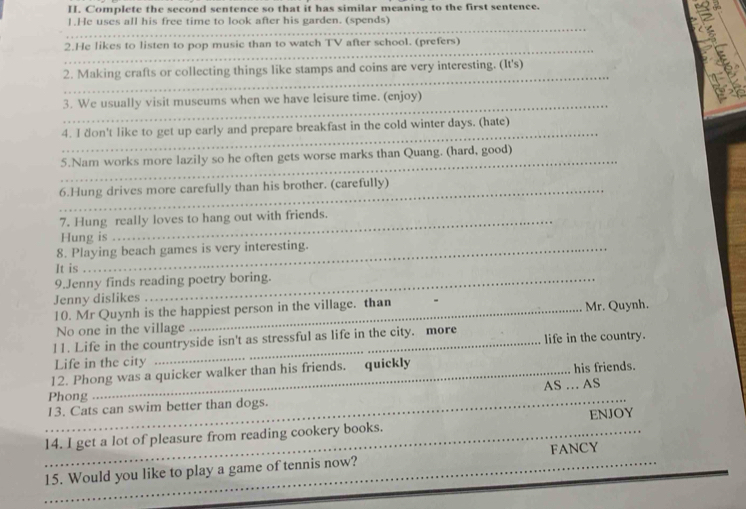 Complete the second sentence so that it has similar meaning to the first sentence. 
_ 
1.He uses all his free time to look after his garden. (spends) 
2.He likes to listen to pop music than to watch TV after school. (prefers) 
_ 
_2. Making crafts or collecting things like stamps and coins are very interesting. (It's) 
_ 
3. We usually visit museums when we have leisure time. (enjoy) 
_ 
4. I don't like to get up early and prepare breakfast in the cold winter days. (hate) 
_ 
5.Nam works more lazily so he often gets worse marks than Quang. (hard, good) 
_6.Hung drives more carefully than his brother. (carefully) 
7. Hung really loves to hang out with friends. 
Hung is 
8. Playing beach games is very interesting. 
It is 
9.Jenny finds reading poetry boring. 
Jenny dislikes 
10. Mr Quynh is the happiest person in the village. than Mr. Quynh. 
No one in the village 
l1. Life in the countryside isn't as stressful as life in the city. more life in the country. 
Life in the city 
12. Phong was a quicker walker than his friends. quickly his friends. 
Phong 
_13. Cats can swim better than dogs. AS … AS 
_14. I get a lot of pleasure from reading cookery books. ENJOY 
_15. Would you like to play a game of tennis now? FANCY 
_