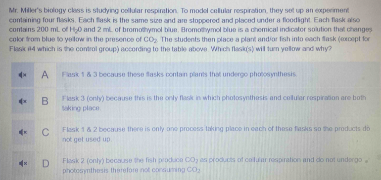 Mr. Miller's biology class is studying cellular respiration. To model cellular respiration, they set up an experiment
containing four flasks. Each flask is the same size and are stoppered and placed under a floodlight. Each flask also
contains 200 mL of H_2O and 2 mL of bromothymol blue. Bromothymol blue is a chemical indicator solution that changes
color from blue to yellow in the presence of CO_2. The students then place a plant and/or fish into each flask (except for
Flask #4 which is the control group) according to the table above. Which flask(s) will turn yellow and why?
A Flask 1 & 3 because these flasks contain plants that undergo photosynthesis.
B Flask 3 (only) because this is the only flask in which photosynthesis and cellular respiration are both
taking place.
C Flask 1 & 2 because there is only one process taking place in each of these flasks so the products do
not get used up.
Flask 2 (only) because the fish produce CO_2 as products of cellular respiration and do not undergo .
photosynthesis therefore not consuming CO_2