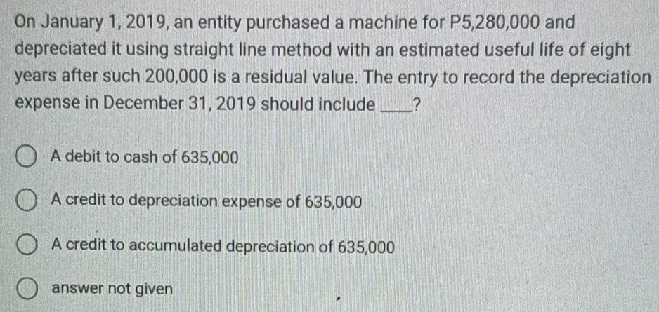 On January 1, 2019, an entity purchased a machine for P5,280,000 and
depreciated it using straight line method with an estimated useful life of eight
years after such 200,000 is a residual value. The entry to record the depreciation
expense in December 31, 2019 should include _?
A debit to cash of 635,000
A credit to depreciation expense of 635,000
A credit to accumulated depreciation of 635,000
answer not given