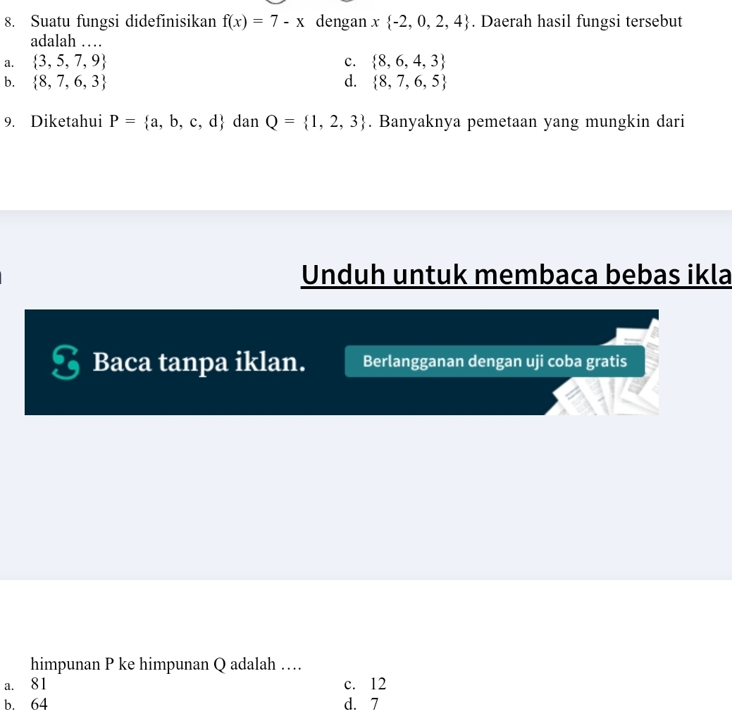 Suatu fungsi didefinisikan f(x)=7-x dengan x -2,0,2,4. Daerah hasil fungsi tersebut
adalah …
a.  3,5,7,9 c.  8,6,4,3
b.  8,7,6,3 d.  8,7,6,5
9. Diketahui P= a,b,c,d dan Q= 1,2,3. Banyaknya pemetaan yang mungkin dari
Unduh untuk membaca bebas ikla
Baca tanpa iklan. Berlangganan dengan uji coba gratis
himpunan P ke himpunan Q adalah …
a. 81 c. 12
b. 64 d. 7