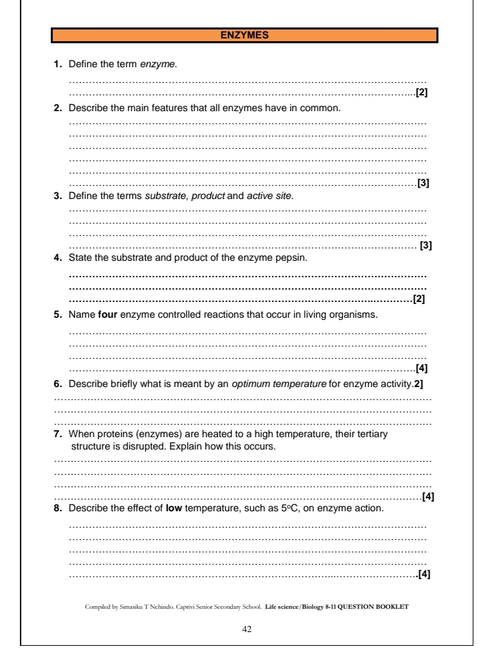 ENZYMES 
1. Define the term enzyme. 
_ 
_ 
2. Describe the main features that all enzymes have in common. 
_ 
_ 
_ 
_ 
_ 
_[3] 
3. Define the terms substrate, product and active site. 
_ 
_ 
_ 
_[3] 
4. State the substrate and product of the enzyme pepsin. 
_ 
_ 
_[2] 
5. Name four enzyme controlled reactions that occur in living organisms. 
_ 
_ 
_ 
_[4] 
6. Describe briefly what is meant by an optimum temperature for enzyme activity.2] 
_ 
_ 
_ 
7. When proteins (enzymes) are heated to a high temperature, their tertiary 
structure is disrupted. Explain how this occurs. 
_ 
_ 
_ 
_.[4] 
8. Describe the effect of Iow temperature, such as 5°C , on enzyme action. 
_ 
_ 
_ 
_ 
_.[4] 
Compiled by Simasiku T Nchindo. Caprivi Senior Secondary School. Life science/Biology 8-11 QUESTION BOOKLET 
42