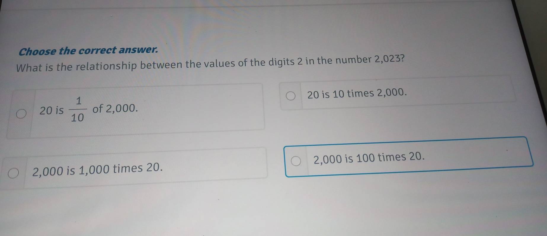 Choose the correct answer.
What is the relationship between the values of the digits 2 in the number 2,023?
20 is 10 times 2,000.
20 is  1/10  of 2,000.
2,000 is 1,000 times 20. 2,000 is 100 times 20.