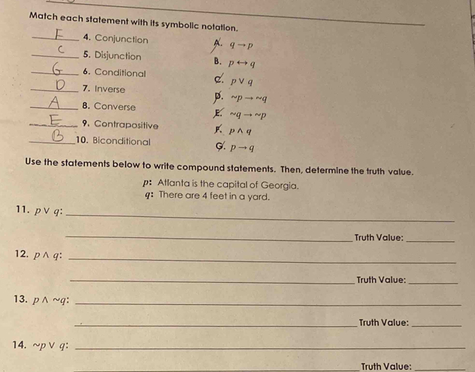 Match each statement with its symbolic notation.
_
_4. Conjunction A. qto p
_5. Disjunction B. prightarrow q
_6. Conditional c. pvee q
_7. Inverse
p. sim pto sim q
_8. Converse
E sim qto sim p
_9. Contrapositive pwedge q
_10. Biconditional C. pto q
Use the statements below to write compound statements. Then, determine the truth value.
p: Atlanta is the capital of Georgia.
4: There are 4 feet in a yard.
11. p∨q :
_
_
Truth Value:_
12. owedge c :_
_Truth Value:_
13. p n ~q :_
_Truth Value:_
14. ~p ∨ q :_
_Truth Value:_