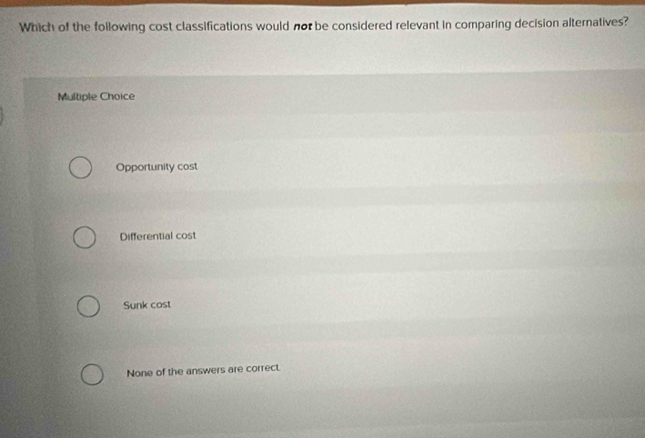 Which of the following cost classifications would not be considered relevant in comparing decision alternatives?
Multiple Choice
Opportunity cost
Differential cost
Sunk cost
None of the answers are correct.