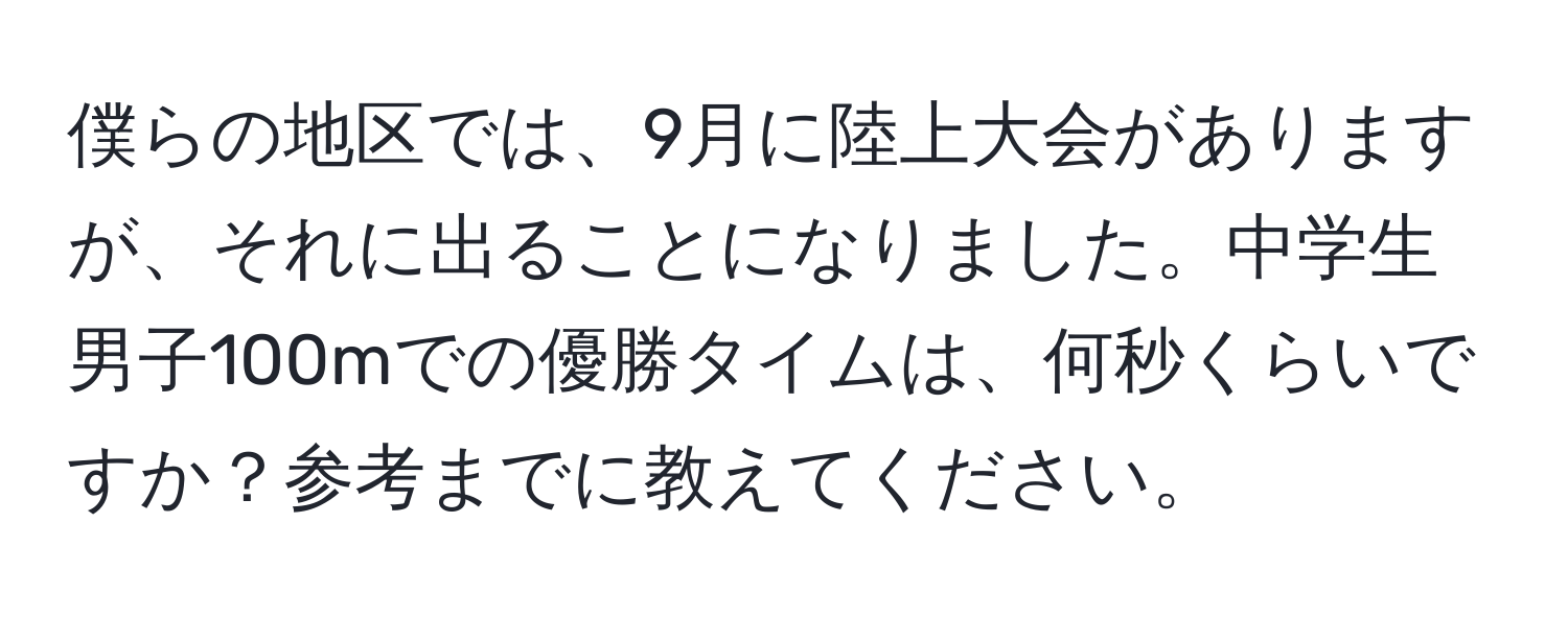 僕らの地区では、9月に陸上大会がありますが、それに出ることになりました。中学生男子100mでの優勝タイムは、何秒くらいですか？参考までに教えてください。