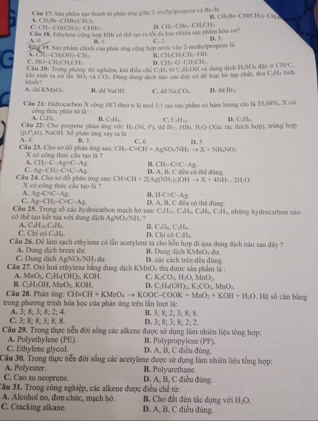 Cầu 17. Sân phẩm tạo thành từ phản ứng giữa 2-methylpropene và Br_2li
B. CH_2Br-CH(CH_3)-CH_2N
A. ( ^circ H= Br-C HBr(CH_3)_2
C. CH -Cl I(CH_3)_2-CHBr_2
D.
Câu 18. Ethylene cộng hợp HBr có thể tạo ra tổi đa bao nhiêu san phẩm hữu cơ? CH_3-CBr_2-CH_2CH_3
A. 0. B. 1 C. 2. D. 3.
Cảu 19, Sân phẩm chính của phân ứng cộng hợp nước vào 2-methylpropene là
A. CH -( H(t OH) CH
B. CH_3CH_2CH_2-OH.
G * Câu 20: Trong phòng thí nghiệm, khi điều ch C_2H_4 rù C_2H_5OH và dung dịch H_2SO_4 đặc ở 170°C,
C. HO−C H C H_2CH_3
D. CH_3-O-CH_2CH_3.
khí sinh ra có lẫn SO_2 và CO_2
khiết? Dùng dung dịch nào sau đây có để loại bó tạp chất, thu C_2H tinh
A. dd K ln c B. dd NaOH. C. dd Na_2CO_2. D. dd Br₂.
Câu 21: Hiđrocacbon X cộng HCl theo ti overleftrightarrow IS mol 1:1 tạo sản phẩm có hàm lượng clo là 55,04%. X có
công thức phân từ là :
A. C_4H_5 B. C_2H_4. C. C_5H_10. D. C_3H_6.
Câu 22: Cho propene phản ứng với: H_2(Ni,t^0) , dd B_12,HE Bt H_2O (Xúc tác thích hợp), trùng hợp
(p,t^0,xt) , NaOH. Số phân ứng xây ra là
A. 4. B. 3、 C. 6 D. 5
Câu 23. Cho sơ đồ phân ứng sau: CH_3-Cequiv CH+AgNO_3/NH_3to X+NH_4NO_3
X có công thức cầu tạo là ?
A. CH_3-C-Agequiv C-Ag
B. CH_3-Cequiv C-Ag.
C. Ag-CH_2-C=C-Ag. D. A, B, C đều có thể đúng.
Câu 24. Cho sơ đồ phân ứng sau: CHequiv CH+2[Ag(NH_3)_2]OHto X+4NH_3+2H_2O
X có công thức cầu tạo là ?
A. Ag-Cequiv C-Ag B. H-Cequiv C-Ag.
C. Ag-CH_2-Cequiv C-Ag. D. A, B, C đều có thể đúng.
Câu 25. Trong số các hydrocarbon mạch hở sau: C_4H_10 C_4H_6,C_4H_8,C_3H_4 1, những hydrocarbon não
có thể tạo kết tủa với dung dịch AgNO_3/NH_3 ?
A. C_4H_10,C_4H_8. B. C_4H_6,C_3H_4.
C. Chỉ có C_4H_6. D. Chi có C_3H_4.
Câu 26. Để làm sạch ethylene có lẫn acetylene ta cho hỗn hợp đi qua dung dịch nào sau đây ?
A. Dung dịch brom dư. B. Dung dịch KMnO dư.
C. Dung dịch AgNO_3/NH_3 du. D. các cách trên đều đúng.
Câu 27. Oxi hoá ethylene bằng dung dịch KMnO₄ thu được sản phẩm là :
A. MnO_2,C_2H_4(OH)_2, KOH. C. K_2CO_3,H_2O,MnO_2.
B. C_2H_5OH,MnO_2, KOH. D. C_2H_4(OH)_2,K_2CO_3,MnO_2.
Câu 28. Phản ứng: CHequiv CH+KMnO_4to KOOC-COOK+MnO_2+KOH+H_2O. Hệ số cân bằng
trong phương trình hóa học của phản ứng trên lần lượt là:
A. 3; 8; 3; 8; 2; 4. B. 3; 8; 2; 3; 8; 8.
C. 3; 8; 8; 3; 8; 8. D. 3; 8; 3; 8; 2; 2.
Câu 29. Trong thực tiễn đời sống các alkene được sử dụng làm nhiên liệu tổng hợp:
A. Polyethylene (PE). B. Polypropylene (PP).
C. Ethylene glycol. D. A, B, C điều đủng.
Câu 30. Trong thực tiễn đời sống các acetylene được sử dụng làm nhiên liệu tổng hợp:
A. Polyester. B. Polyurethane.
C. Cao su neoprene. D. A, B, C điều đúng.
Cầu 31. Trong công nghiệp, các alkene được điều chế từ:
A. Alcohol no, đơn chức, mạch hở. B. Cho đất đèn tác dụng với H_2O.
C. Cracking alkane. D. A, B, C điều đúng.